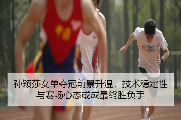 孙颖莎女单夺冠前景升温，技术稳定性与赛场心态或成最终胜负手